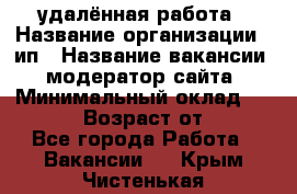 удалённая работа › Название организации ­ ип › Название вакансии ­ модератор сайта › Минимальный оклад ­ 39 500 › Возраст от ­ 18 - Все города Работа » Вакансии   . Крым,Чистенькая